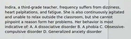 Indira, a third-grade teacher, frequency suffers from dizziness, heart palpitations, and fatigue. She is also continuously agitated and unable to relax outside the classroom, but she cannot pinpoint a reason form her problems. Her behavior is most indicative of: A. A dissociative disorder B. A phobia C. Obsessive-compulsive disorder D. Generalized anxiety disorder