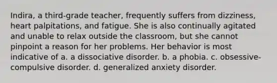 Indira, a third-grade teacher, frequently suffers from dizziness, heart palpitations, and fatigue. She is also continually agitated and unable to relax outside the classroom, but she cannot pinpoint a reason for her problems. Her behavior is most indicative of a. a dissociative disorder. b. a phobia. c. obsessive-compulsive disorder. d. generalized anxiety disorder.