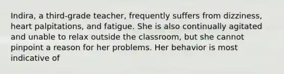 Indira, a third-grade teacher, frequently suffers from dizziness, heart palpitations, and fatigue. She is also continually agitated and unable to relax outside the classroom, but she cannot pinpoint a reason for her problems. Her behavior is most indicative of