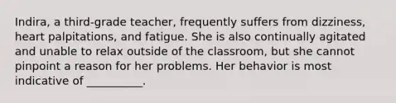 Indira, a third-grade teacher, frequently suffers from dizziness, heart palpitations, and fatigue. She is also continually agitated and unable to relax outside of the classroom, but she cannot pinpoint a reason for her problems. Her behavior is most indicative of __________.