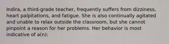 Indira, a third-grade teacher, frequently suffers from dizziness, heart palpitations, and fatigue. She is also continually agitated and unable to relax outside the classroom, but she cannot pinpoint a reason for her problems. Her behavior is most indicative of a(n):