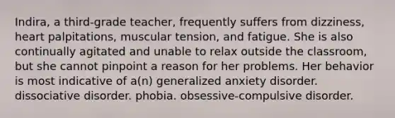 Indira, a third-grade teacher, frequently suffers from dizziness, heart palpitations, muscular tension, and fatigue. She is also continually agitated and unable to relax outside the classroom, but she cannot pinpoint a reason for her problems. Her behavior is most indicative of a(n) generalized anxiety disorder. dissociative disorder. phobia. obsessive-compulsive disorder.