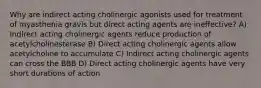 Why are indirect acting cholinergic agonists used for treatment of myasthenia gravis but direct acting agents are ineffective? A) Indirect acting cholinergic agents reduce production of acetylcholinesterase B) Direct acting cholinergic agents allow acetylcholine to accumulate C) Indirect acting cholinergic agents can cross the BBB D) Direct acting cholinergic agents have very short durations of action