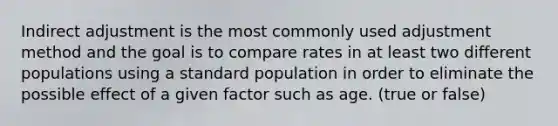 Indirect adjustment is the most commonly used adjustment method and the goal is to compare rates in at least two different populations using a standard population in order to eliminate the possible effect of a given factor such as age. (true or false)