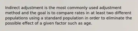 Indirect adjustment is the most commonly used adjustment method and the goal is to compare rates in at least two different populations using a standard population in order to eliminate the possible effect of a given factor such as age.