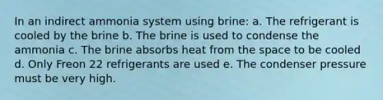 In an indirect ammonia system using brine: a. The refrigerant is cooled by the brine b. The brine is used to condense the ammonia c. The brine absorbs heat from the space to be cooled d. Only Freon 22 refrigerants are used e. The condenser pressure must be very high.