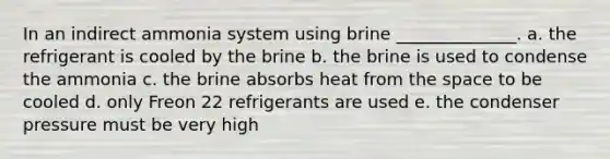 In an indirect ammonia system using brine ______________. a. the refrigerant is cooled by the brine b. the brine is used to condense the ammonia c. the brine absorbs heat from the space to be cooled d. only Freon 22 refrigerants are used e. the condenser pressure must be very high