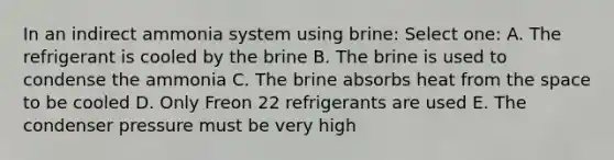 In an indirect ammonia system using brine: Select one: A. The refrigerant is cooled by the brine B. The brine is used to condense the ammonia C. The brine absorbs heat from the space to be cooled D. Only Freon 22 refrigerants are used E. The condenser pressure must be very high