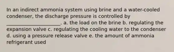 In an indirect ammonia system using brine and a water-cooled condenser, the discharge pressure is controlled by ______________________. a. the load on the brine b. regulating the expansion valve c. regulating the cooling water to the condenser d. using a pressure release valve e. the amount of ammonia refrigerant used