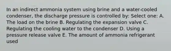 In an indirect ammonia system using brine and a water-cooled condenser, the discharge pressure is controlled by: Select one: A. The load on the brine B. Regulating the expansion valve C. Regulating the cooling water to the condenser D. Using a pressure release valve E. The amount of ammonia refrigerant used