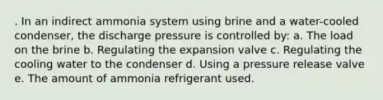 . In an indirect ammonia system using brine and a water-cooled condenser, the discharge pressure is controlled by: a. The load on the brine b. Regulating the expansion valve c. Regulating the cooling water to the condenser d. Using a pressure release valve e. The amount of ammonia refrigerant used.