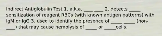 Indirect Antiglobulin Test 1. a.k.a. ____ ____ 2. detects _____ sensitization of reagent RBCs (with known antigen patterns) with IgM or IgG 3. used to identify the presence of _____ _____ (non-____) that may cause hemolysis of _____ or _____cells.