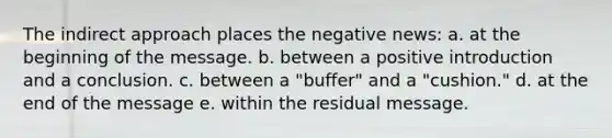 The indirect approach places the negative news: a. at the beginning of the message. b. between a positive introduction and a conclusion. c. between a "buffer" and a "cushion." d. at the end of the message e. within the residual message.