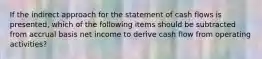 If the indirect approach for the statement of cash flows is presented, which of the following items should be subtracted from accrual basis net income to derive cash flow from operating activities?