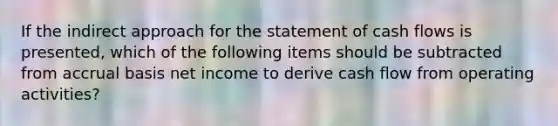 If the indirect approach for the statement of cash flows is presented, which of the following items should be subtracted from accrual basis net income to derive cash flow from operating activities?