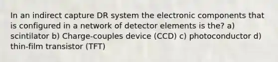 In an indirect capture DR system the electronic components that is configured in a network of detector elements is the? a) scintilator b) Charge-couples device (CCD) c) photoconductor d) thin-film transistor (TFT)