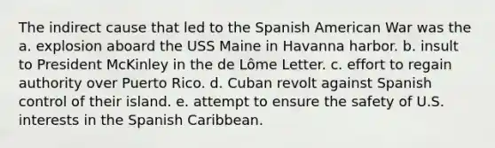 The indirect cause that led to the Spanish American War was the a. explosion aboard the USS Maine in Havanna harbor. b. insult to President McKinley in the de Lôme Letter. c. effort to regain authority over Puerto Rico. d. Cuban revolt against Spanish control of their island. e. attempt to ensure the safety of U.S. interests in the Spanish Caribbean.