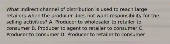 What indirect channel of distribution is used to reach large retailers when the producer does not want responsibility for the selling activities? A. Producer to wholesaler to retailer to consumer B. Producer to agent to retailer to consumer C. Producer to consumer D. Producer to retailer to consumer