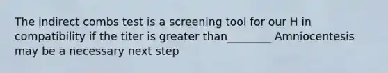 The indirect combs test is a screening tool for our H in compatibility if the titer is greater than________ Amniocentesis may be a necessary next step