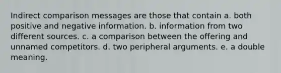 Indirect comparison messages are those that contain a. both positive and negative information. b. information from two different sources. c. a comparison between the offering and unnamed competitors. d. two peripheral arguments. e. a double meaning.