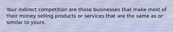 Your indirect competition are those businesses that make most of their money selling products or services that are the same as or similar to yours.