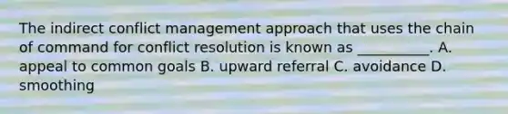 The indirect conflict management approach that uses the chain of command for conflict resolution is known as __________. A. appeal to common goals B. upward referral C. avoidance D. smoothing