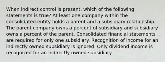 When indirect control is present, which of the following statements is true? At least one company within the consolidated entity holds a parent and a subsidiary relationship. The parent company owns a percent of subsidiary and subsidiary owns a percent of the parent. Consolidated <a href='https://www.questionai.com/knowledge/kFBJaQCz4b-financial-statements' class='anchor-knowledge'>financial statements</a> are required for only one subsidiary. Recognition of income for an indirectly owned subsidiary is ignored. Only dividend income is recognized for an indirectly owned subsidiary.