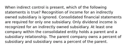 When indirect control is present, which of the following statements is true? Recognition of income for an indirectly owned subsidiary is ignored. Consolidated <a href='https://www.questionai.com/knowledge/kFBJaQCz4b-financial-statements' class='anchor-knowledge'>financial statements</a> are required for only one subsidiary. Only dividend income is recognized for an indirectly owned subsidiary. At least one company within the consolidated entity holds a parent and a subsidiary relationship. The parent company owns a percent of subsidiary and subsidiary owns a percent of the parent.