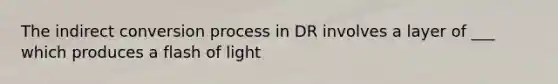 The indirect conversion process in DR involves a layer of ___ which produces a flash of light