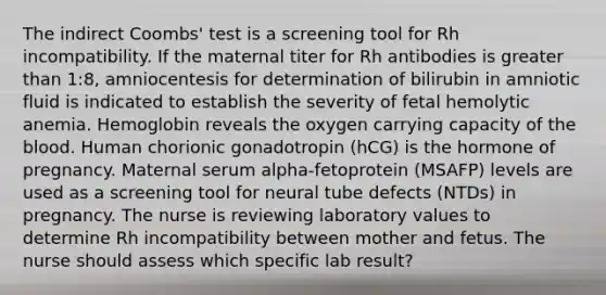 The indirect Coombs' test is a screening tool for Rh incompatibility. If the maternal titer for Rh antibodies is greater than 1:8, amniocentesis for determination of bilirubin in amniotic fluid is indicated to establish the severity of fetal hemolytic anemia. Hemoglobin reveals the oxygen carrying capacity of the blood. Human chorionic gonadotropin (hCG) is the hormone of pregnancy. Maternal serum alpha-fetoprotein (MSAFP) levels are used as a screening tool for neural tube defects (NTDs) in pregnancy. The nurse is reviewing laboratory values to determine Rh incompatibility between mother and fetus. The nurse should assess which specific lab result?