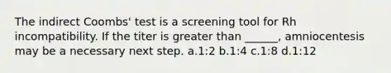 The indirect Coombs' test is a screening tool for Rh incompatibility. If the titer is greater than ______, amniocentesis may be a necessary next step. a.1:2 b.1:4 c.1:8 d.1:12