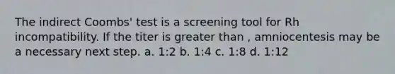 The indirect Coombs' test is a screening tool for Rh incompatibility. If the titer is greater than , amniocentesis may be a necessary next step. a. 1:2 b. 1:4 c. 1:8 d. 1:12