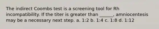 The indirect Coombs test is a screening tool for Rh incompatibility. If the titer is greater than ______, amniocentesis may be a necessary next step. a. 1:2 b. 1:4 c. 1:8 d. 1:12