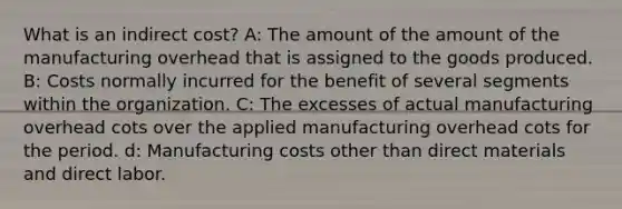 What is an indirect cost? A: The amount of the amount of the manufacturing overhead that is assigned to the goods produced. B: Costs normally incurred for the benefit of several segments within the organization. C: The excesses of actual manufacturing overhead cots over the applied manufacturing overhead cots for the period. d: Manufacturing costs other than direct materials and direct labor.