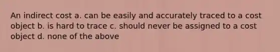 An indirect cost a. can be easily and accurately traced to a cost object b. is hard to trace c. should never be assigned to a cost object d. none of the above