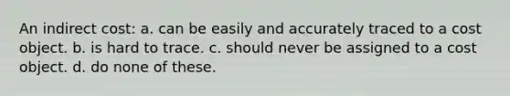 An indirect cost: a. can be easily and accurately traced to a cost object. b. is hard to trace. c. should never be assigned to a cost object. d. do none of these.