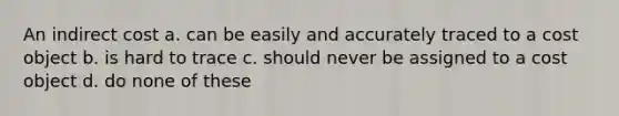 An indirect cost a. can be easily and accurately traced to a cost object b. is hard to trace c. should never be assigned to a cost object d. do none of these