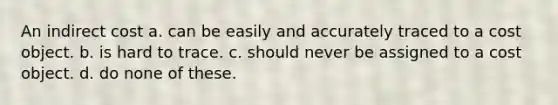 An indirect cost a. can be easily and accurately traced to a cost object. b. is hard to trace. c. should never be assigned to a cost object. d. do none of these.