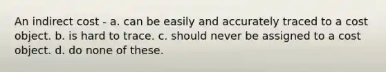 An indirect cost - a. can be easily and accurately traced to a cost object. b. is hard to trace. c. should never be assigned to a cost object. d. do none of these.