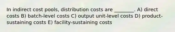 In indirect cost pools, distribution costs are ________. A) direct costs B) batch-level costs C) output unit-level costs D) product-sustaining costs E) facility-sustaining costs