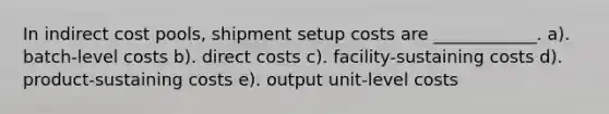 In indirect cost pools, shipment setup costs are ____________. a). batch-level costs b). direct costs c). facility-sustaining costs d). product-sustaining costs e). output unit-level costs