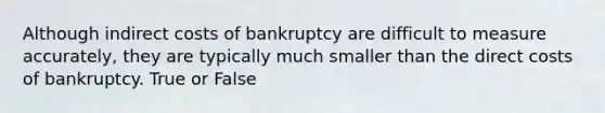 Although indirect costs of bankruptcy are difficult to measure accurately, they are typically much smaller than the direct costs of bankruptcy. True or False