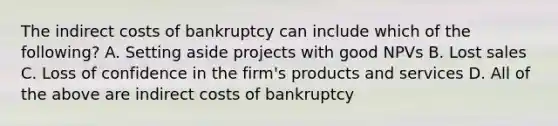 The indirect costs of bankruptcy can include which of the following? A. Setting aside projects with good NPVs B. Lost sales C. Loss of confidence in the firm's products and services D. All of the above are indirect costs of bankruptcy