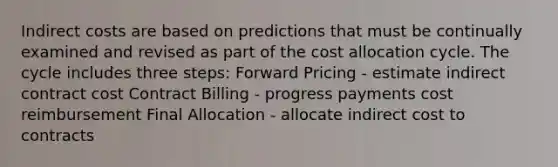 Indirect costs are based on predictions that must be continually examined and revised as part of the cost allocation cycle. The cycle includes three steps: Forward Pricing - estimate indirect contract cost Contract Billing - progress payments cost reimbursement Final Allocation - allocate indirect cost to contracts