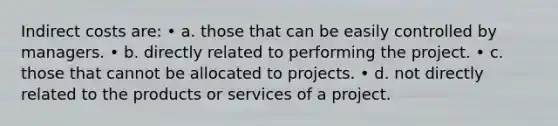 Indirect costs are: • a. those that can be easily controlled by managers. • b. directly related to performing the project. • c. those that cannot be allocated to projects. • d. not directly related to the products or services of a project.