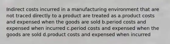 Indirect costs incurred in a manufacturing environment that are not traced directly to a product are treated as a.product costs and expensed when the goods are sold b.period costs and expensed when incurred c.period costs and expensed when the goods are sold d.product costs and expensed when incurred