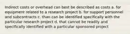 Indirect costs or overhead can best be described as costs a. for equipment related to a research project b. for support personnel and subcontracts c. than can be identified specifically with the particular research project d. that cannot be readily and specifically identified with a particular sponsored project