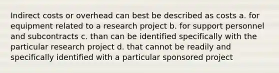 Indirect costs or overhead can best be described as costs a. for equipment related to a research project b. for support personnel and subcontracts c. than can be identified specifically with the particular research project d. that cannot be readily and specifically identified with a particular sponsored project