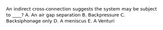 An indirect cross-connection suggests the system may be subject to ____? A. An air gap separation B. Backpressure C. Backsiphonage only D. A meniscus E. A Venturi