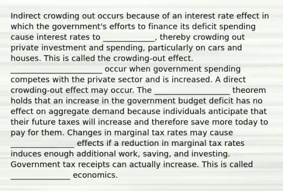 Indirect crowding out occurs because of an interest rate effect in which the​ government's efforts to finance its deficit spending cause interest rates to _____________​, thereby crowding out private investment and​ spending, particularly on cars and houses. This is called the ​crowding-out effect. _______________________ occur when government spending competes with the private sector and is increased. A direct​ crowding-out effect may occur. The ___________________ theorem holds that an increase in the government budget deficit has no effect on aggregate demand because individuals anticipate that their future taxes will increase and therefore save more today to pay for them. Changes in marginal tax rates may cause ________________ effects if a reduction in marginal tax rates induces enough additional​ work, saving, and investing. Government tax receipts can actually increase. This is called _______________ economics.